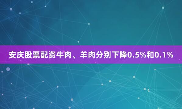 安庆股票配资牛肉、羊肉分别下降0.5%和0.1%