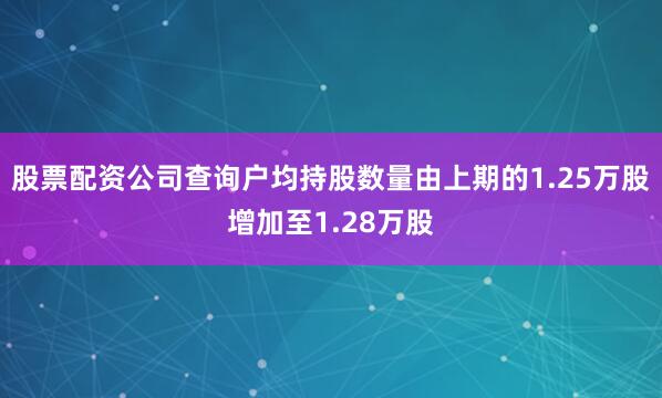 股票配资公司查询户均持股数量由上期的1.25万股增加至1.28万股