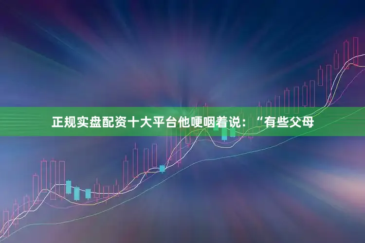 正规实盘配资十大平台他哽咽着说：“有些父母